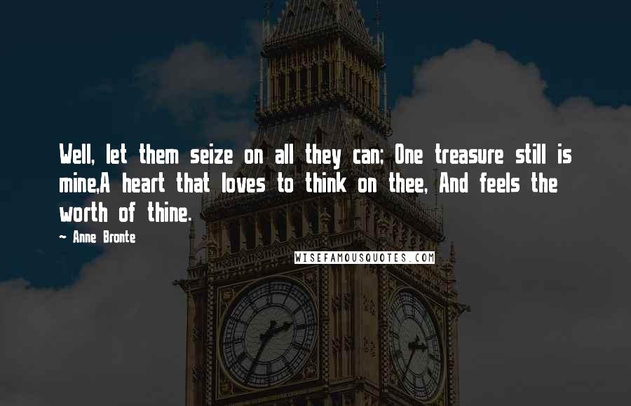 Anne Bronte Quotes: Well, let them seize on all they can; One treasure still is mine,A heart that loves to think on thee, And feels the worth of thine.