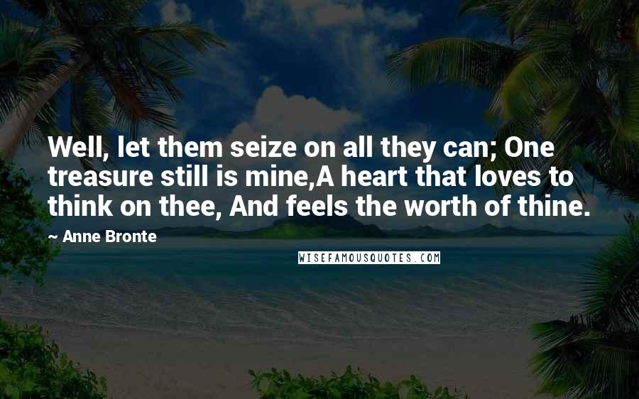 Anne Bronte Quotes: Well, let them seize on all they can; One treasure still is mine,A heart that loves to think on thee, And feels the worth of thine.