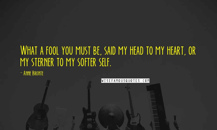 Anne Bronte Quotes: What a fool you must be, said my head to my heart, or my sterner to my softer self.