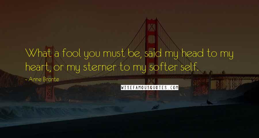 Anne Bronte Quotes: What a fool you must be, said my head to my heart, or my sterner to my softer self.