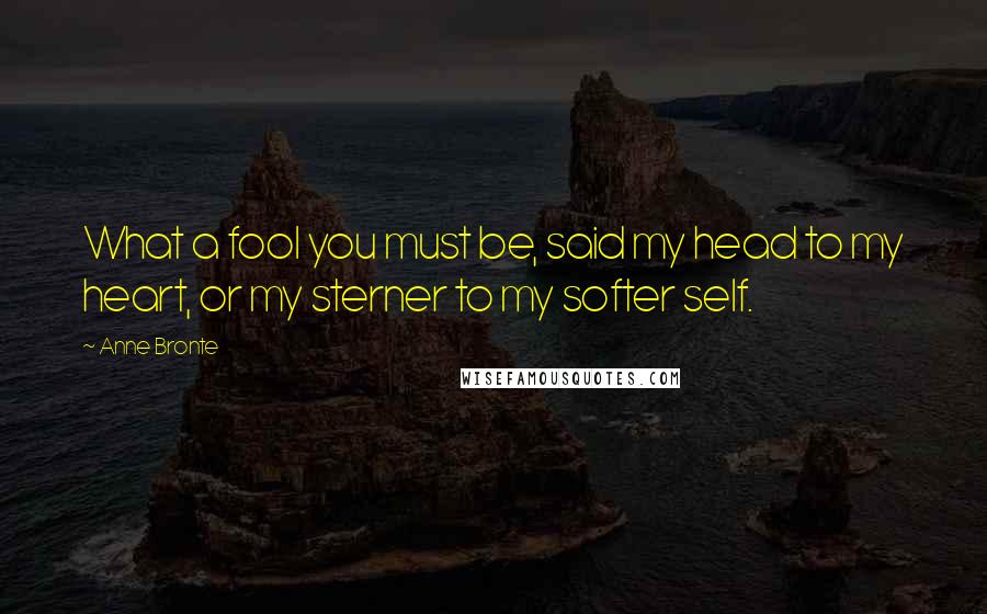 Anne Bronte Quotes: What a fool you must be, said my head to my heart, or my sterner to my softer self.