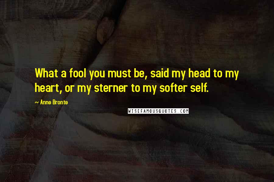 Anne Bronte Quotes: What a fool you must be, said my head to my heart, or my sterner to my softer self.
