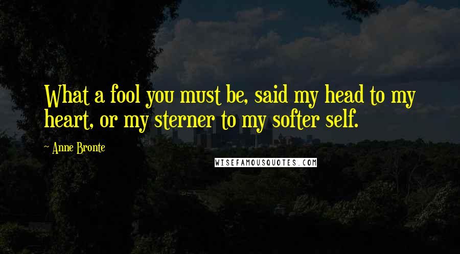 Anne Bronte Quotes: What a fool you must be, said my head to my heart, or my sterner to my softer self.