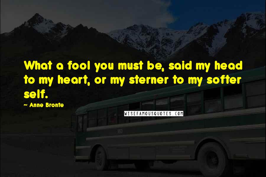 Anne Bronte Quotes: What a fool you must be, said my head to my heart, or my sterner to my softer self.