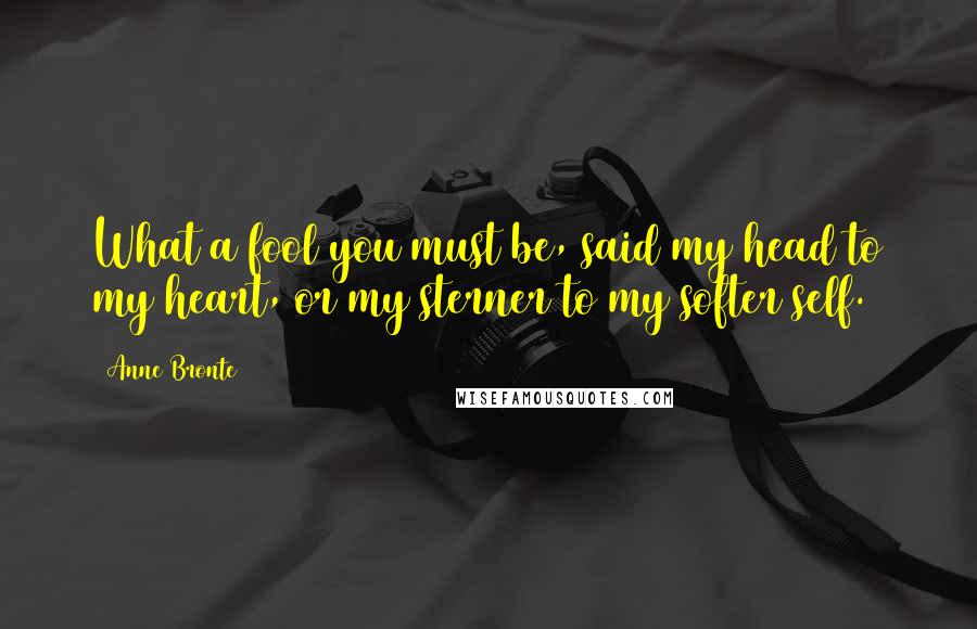 Anne Bronte Quotes: What a fool you must be, said my head to my heart, or my sterner to my softer self.