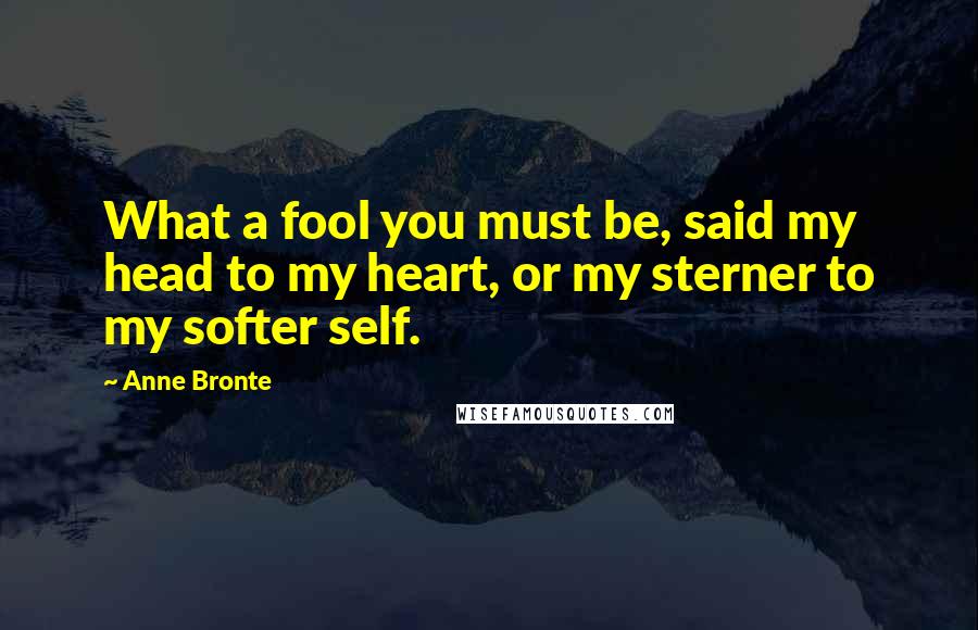 Anne Bronte Quotes: What a fool you must be, said my head to my heart, or my sterner to my softer self.
