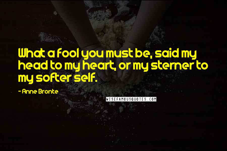 Anne Bronte Quotes: What a fool you must be, said my head to my heart, or my sterner to my softer self.