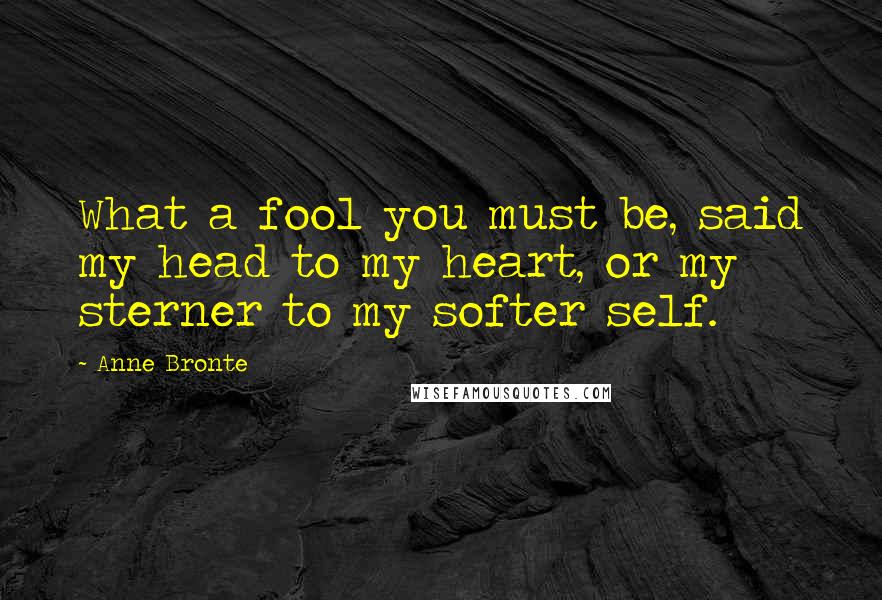 Anne Bronte Quotes: What a fool you must be, said my head to my heart, or my sterner to my softer self.