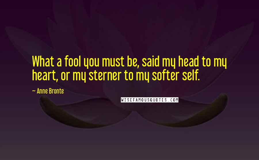 Anne Bronte Quotes: What a fool you must be, said my head to my heart, or my sterner to my softer self.