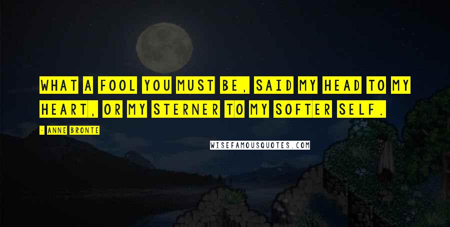 Anne Bronte Quotes: What a fool you must be, said my head to my heart, or my sterner to my softer self.