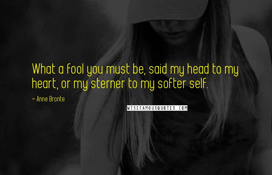 Anne Bronte Quotes: What a fool you must be, said my head to my heart, or my sterner to my softer self.