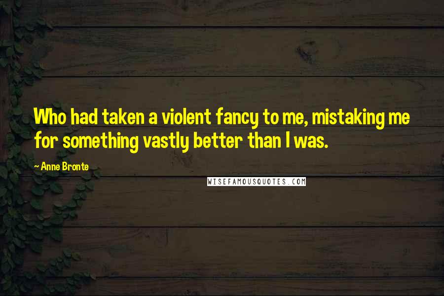 Anne Bronte Quotes: Who had taken a violent fancy to me, mistaking me for something vastly better than I was.