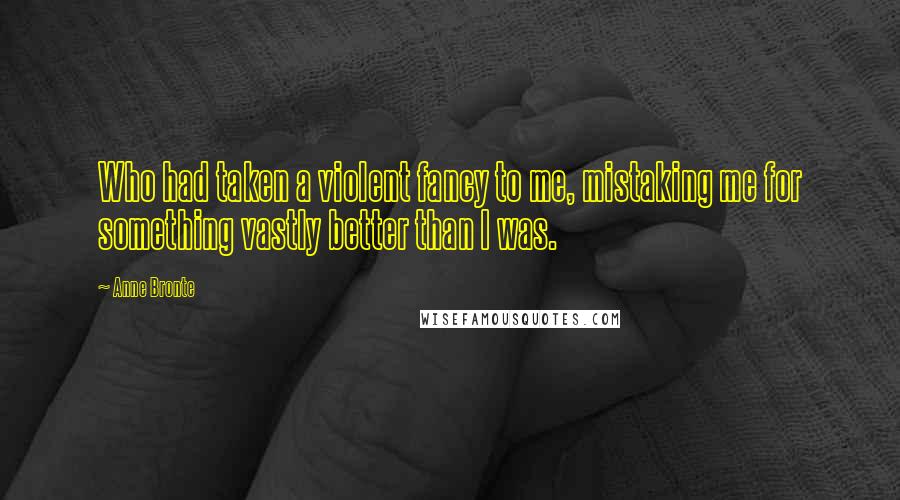 Anne Bronte Quotes: Who had taken a violent fancy to me, mistaking me for something vastly better than I was.