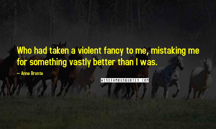 Anne Bronte Quotes: Who had taken a violent fancy to me, mistaking me for something vastly better than I was.