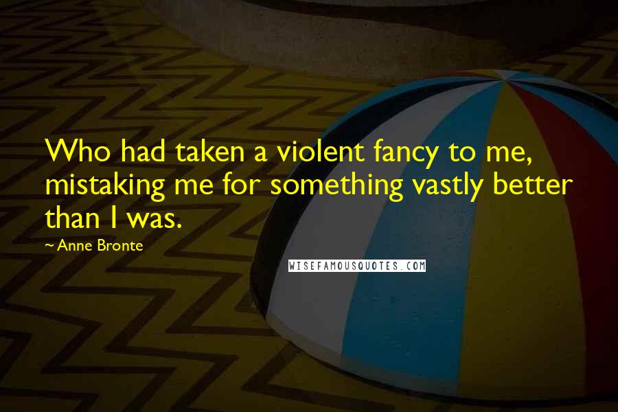 Anne Bronte Quotes: Who had taken a violent fancy to me, mistaking me for something vastly better than I was.