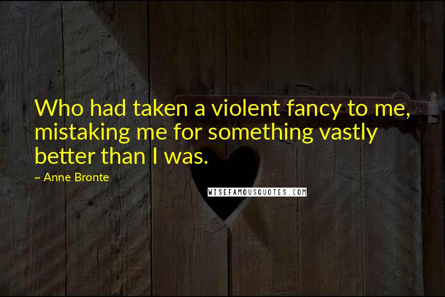 Anne Bronte Quotes: Who had taken a violent fancy to me, mistaking me for something vastly better than I was.