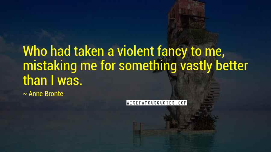 Anne Bronte Quotes: Who had taken a violent fancy to me, mistaking me for something vastly better than I was.