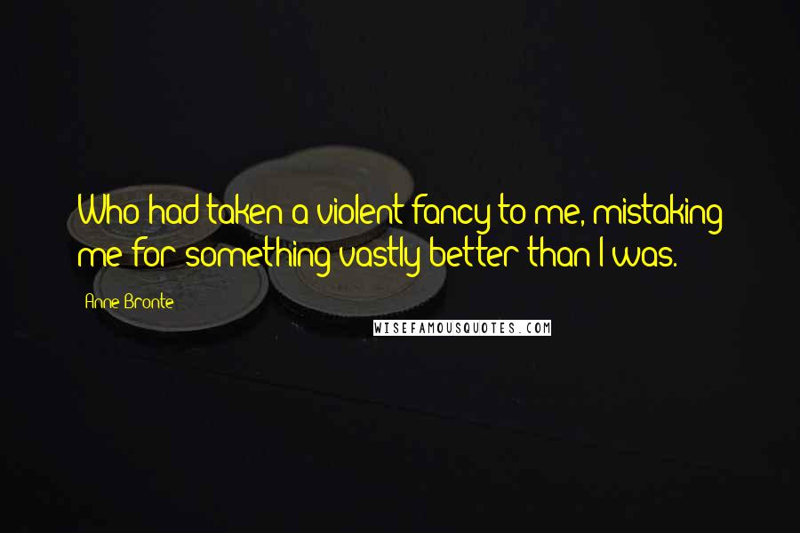 Anne Bronte Quotes: Who had taken a violent fancy to me, mistaking me for something vastly better than I was.