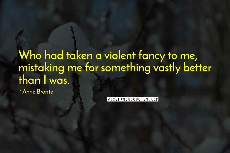 Anne Bronte Quotes: Who had taken a violent fancy to me, mistaking me for something vastly better than I was.