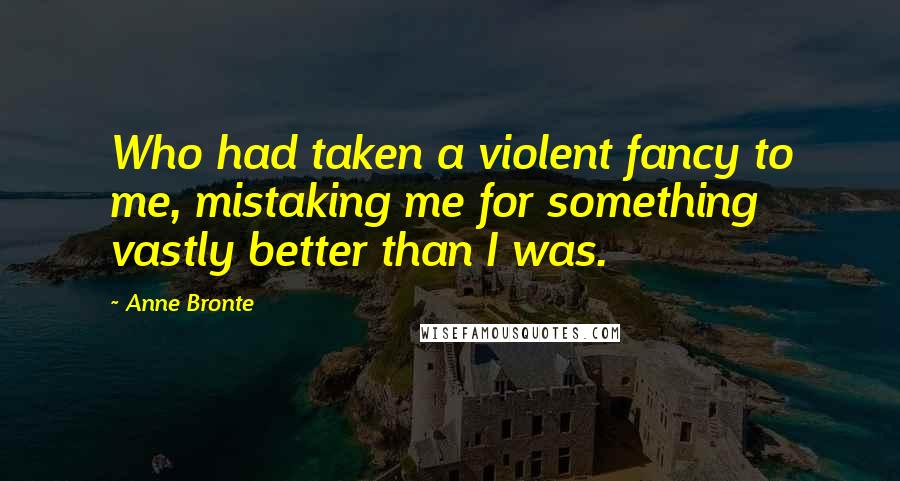 Anne Bronte Quotes: Who had taken a violent fancy to me, mistaking me for something vastly better than I was.