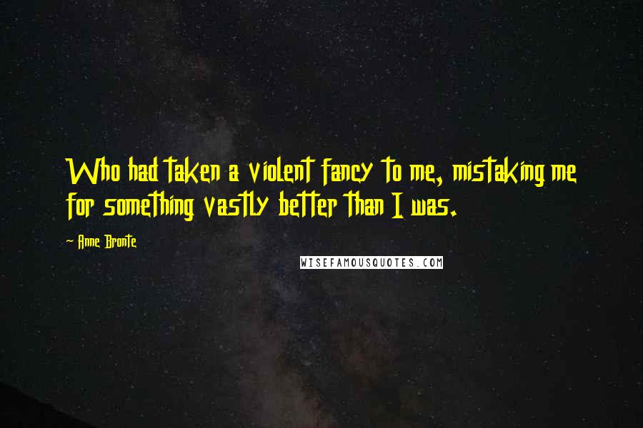 Anne Bronte Quotes: Who had taken a violent fancy to me, mistaking me for something vastly better than I was.