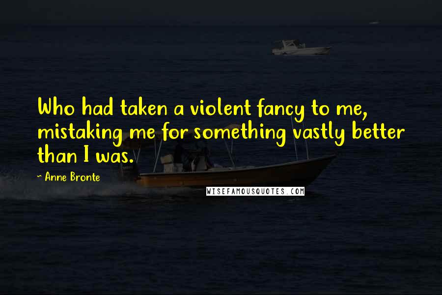 Anne Bronte Quotes: Who had taken a violent fancy to me, mistaking me for something vastly better than I was.