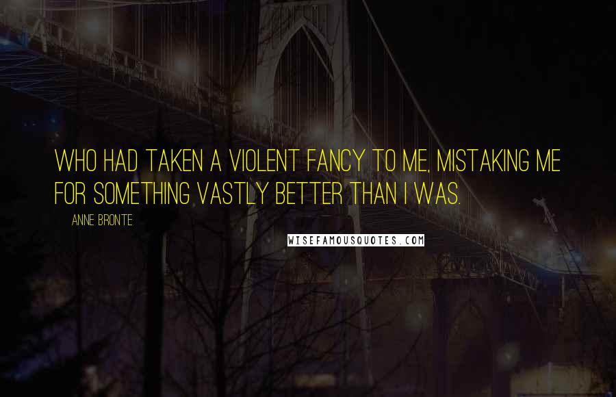 Anne Bronte Quotes: Who had taken a violent fancy to me, mistaking me for something vastly better than I was.