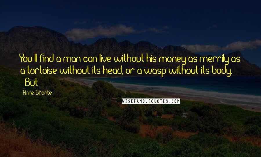 Anne Bronte Quotes: You'll find a man can live without his money as merrily as a tortoise without its head, or a wasp without its body." '"But