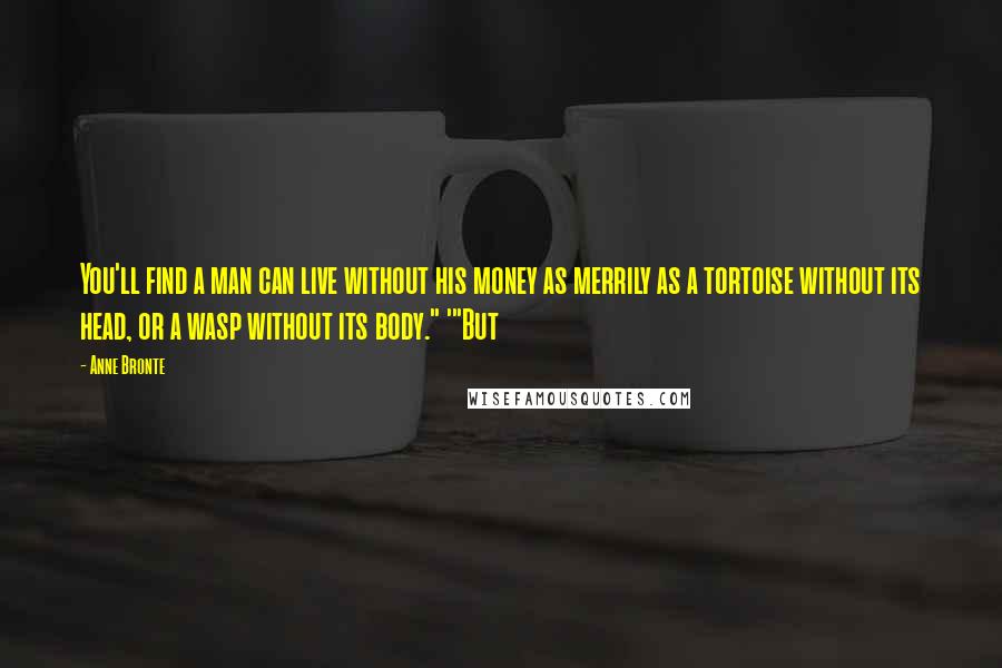 Anne Bronte Quotes: You'll find a man can live without his money as merrily as a tortoise without its head, or a wasp without its body." '"But