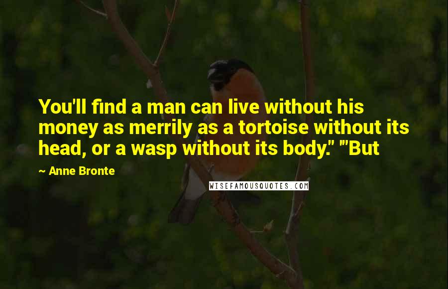 Anne Bronte Quotes: You'll find a man can live without his money as merrily as a tortoise without its head, or a wasp without its body." '"But