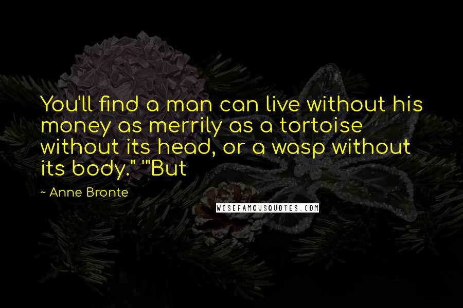 Anne Bronte Quotes: You'll find a man can live without his money as merrily as a tortoise without its head, or a wasp without its body." '"But