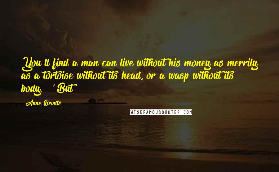 Anne Bronte Quotes: You'll find a man can live without his money as merrily as a tortoise without its head, or a wasp without its body." '"But