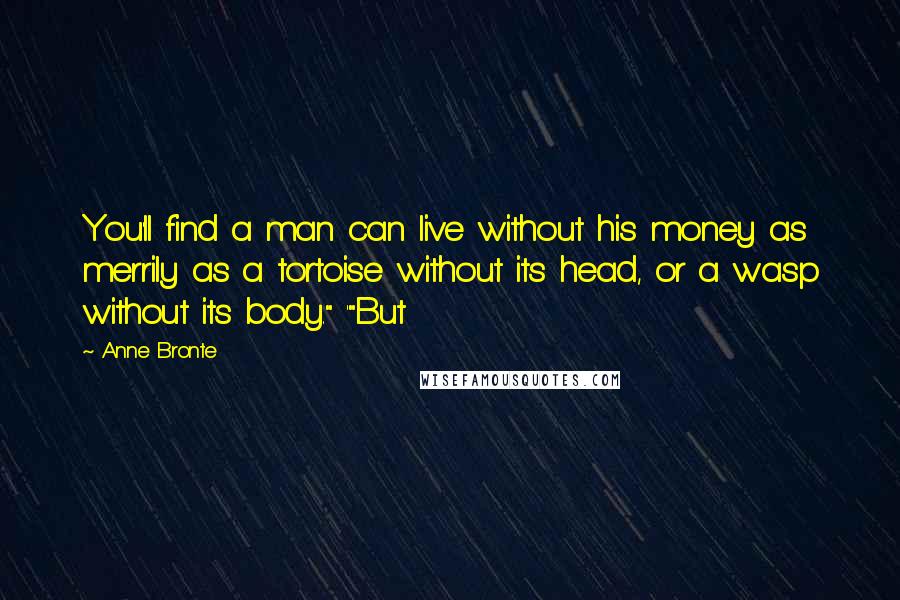 Anne Bronte Quotes: You'll find a man can live without his money as merrily as a tortoise without its head, or a wasp without its body." '"But