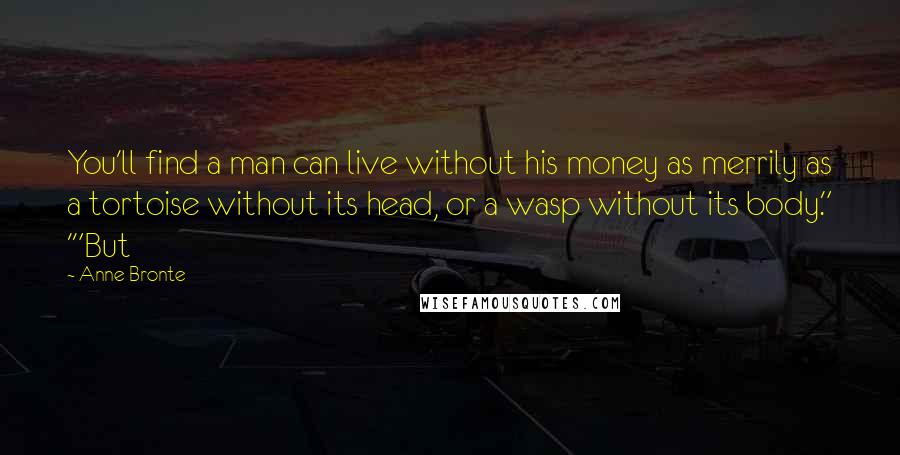 Anne Bronte Quotes: You'll find a man can live without his money as merrily as a tortoise without its head, or a wasp without its body." '"But