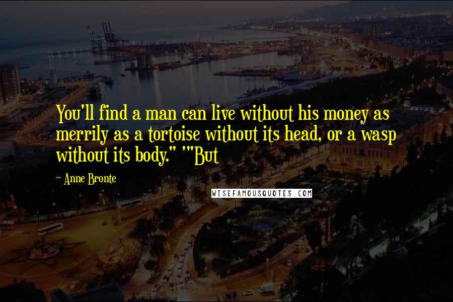 Anne Bronte Quotes: You'll find a man can live without his money as merrily as a tortoise without its head, or a wasp without its body." '"But