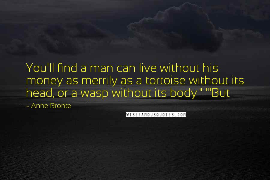 Anne Bronte Quotes: You'll find a man can live without his money as merrily as a tortoise without its head, or a wasp without its body." '"But