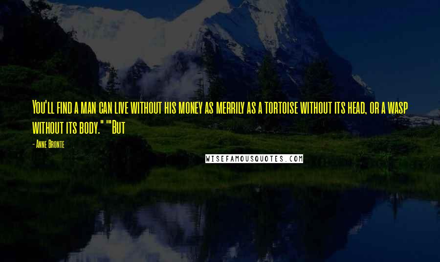 Anne Bronte Quotes: You'll find a man can live without his money as merrily as a tortoise without its head, or a wasp without its body." '"But