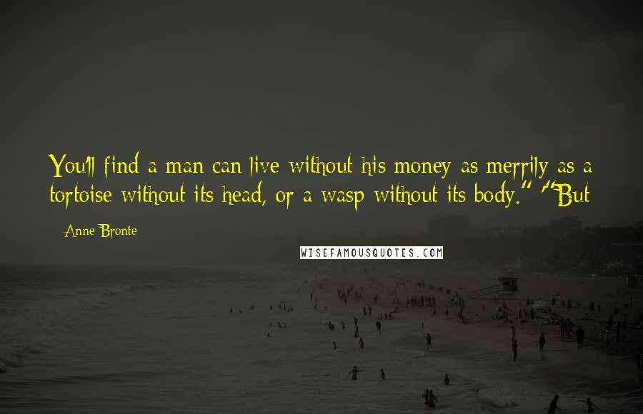 Anne Bronte Quotes: You'll find a man can live without his money as merrily as a tortoise without its head, or a wasp without its body." '"But