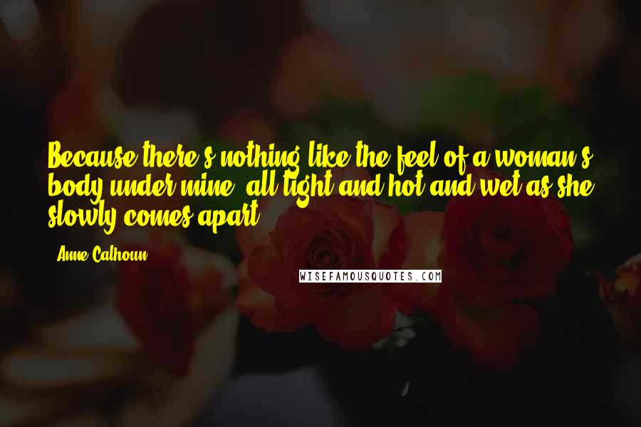 Anne Calhoun Quotes: Because there's nothing like the feel of a woman's body under mine, all tight and hot and wet as she slowly comes apart.