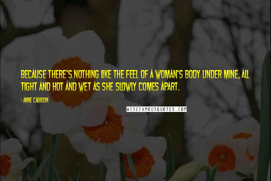 Anne Calhoun Quotes: Because there's nothing like the feel of a woman's body under mine, all tight and hot and wet as she slowly comes apart.