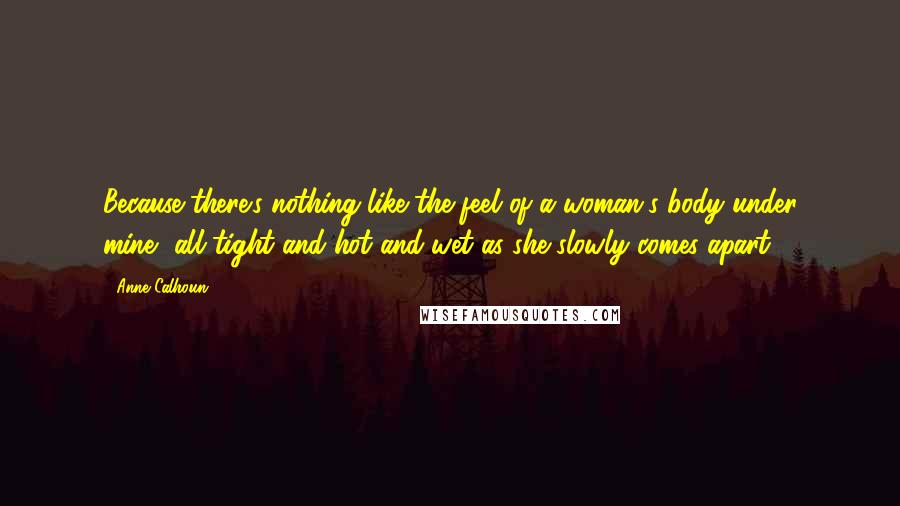 Anne Calhoun Quotes: Because there's nothing like the feel of a woman's body under mine, all tight and hot and wet as she slowly comes apart.