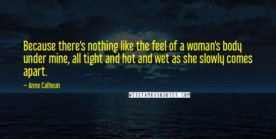 Anne Calhoun Quotes: Because there's nothing like the feel of a woman's body under mine, all tight and hot and wet as she slowly comes apart.