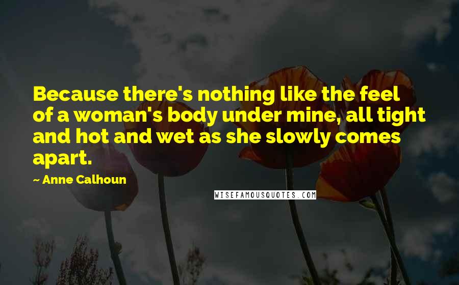 Anne Calhoun Quotes: Because there's nothing like the feel of a woman's body under mine, all tight and hot and wet as she slowly comes apart.