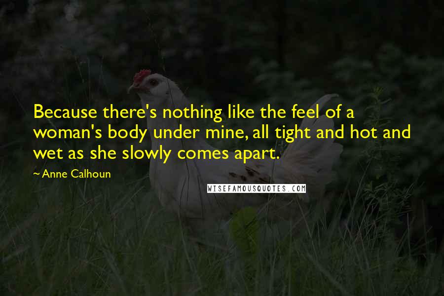 Anne Calhoun Quotes: Because there's nothing like the feel of a woman's body under mine, all tight and hot and wet as she slowly comes apart.