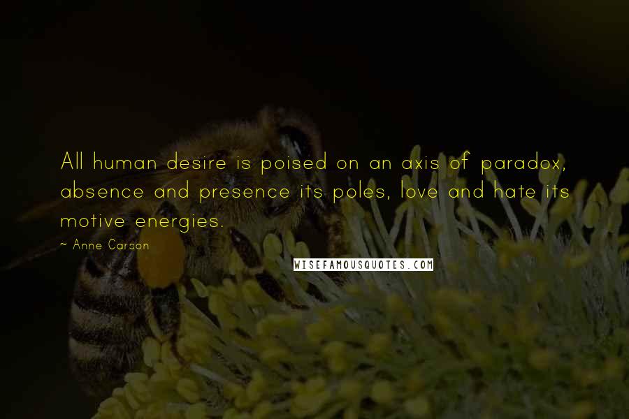 Anne Carson Quotes: All human desire is poised on an axis of paradox, absence and presence its poles, love and hate its motive energies.