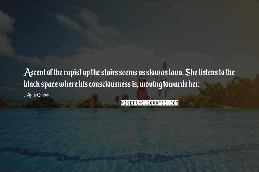 Anne Carson Quotes: Ascent of the rapist up the stairs seems as slow as lava. She listens to the black space where his consciousness is, moving towards her.