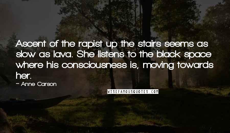 Anne Carson Quotes: Ascent of the rapist up the stairs seems as slow as lava. She listens to the black space where his consciousness is, moving towards her.