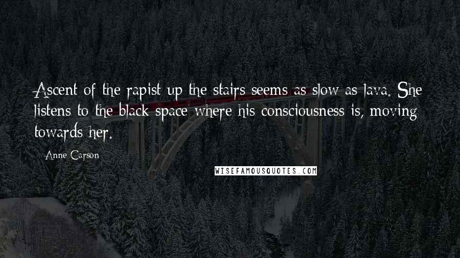 Anne Carson Quotes: Ascent of the rapist up the stairs seems as slow as lava. She listens to the black space where his consciousness is, moving towards her.