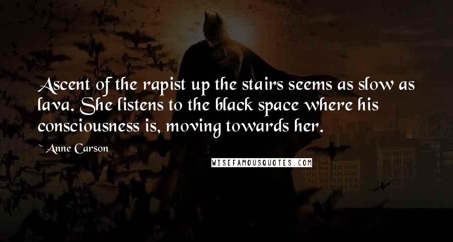 Anne Carson Quotes: Ascent of the rapist up the stairs seems as slow as lava. She listens to the black space where his consciousness is, moving towards her.