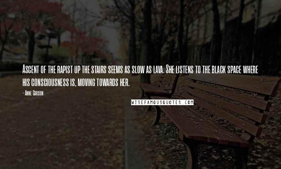 Anne Carson Quotes: Ascent of the rapist up the stairs seems as slow as lava. She listens to the black space where his consciousness is, moving towards her.